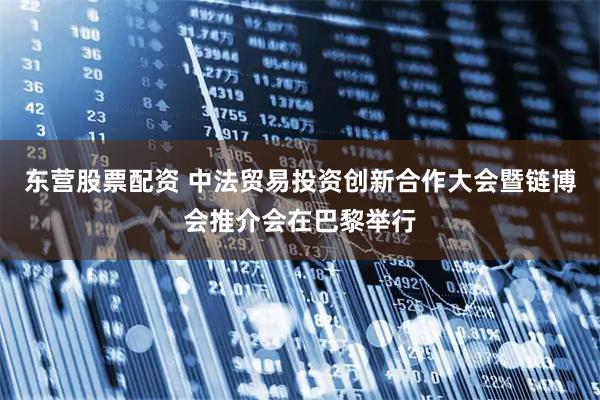 东营股票配资 中法贸易投资创新合作大会暨链博会推介会在巴黎举行