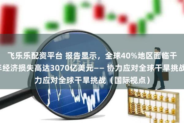 飞乐乐配资平台 报告显示，全球40%地区面临干旱问题，每年经济损失高达3070亿美元—— 协力应对全球干旱挑战（国际视点）