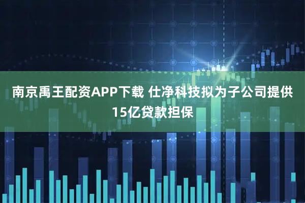 南京禹王配资APP下载 仕净科技拟为子公司提供15亿贷款担保