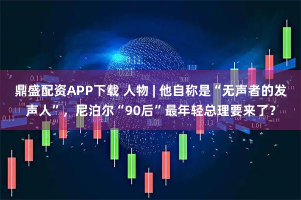 鼎盛配资APP下载 人物 | 他自称是“无声者的发声人”，尼泊尔“90后”最年轻总理要来了？