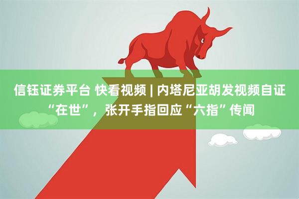 信钰证券平台 快看视频 | 内塔尼亚胡发视频自证“在世”，张开手指回应“六指”传闻