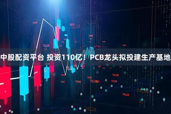 中股配资平台 投资110亿！PCB龙头拟投建生产基地
