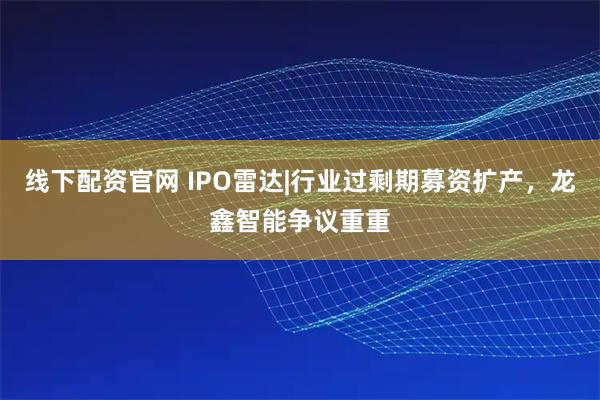 线下配资官网 IPO雷达|行业过剩期募资扩产，龙鑫智能争议重重