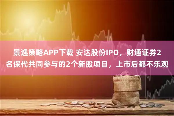 景逸策略APP下载 安达股份IPO，财通证券2名保代共同参与的2个新股项目，上市后都不乐观