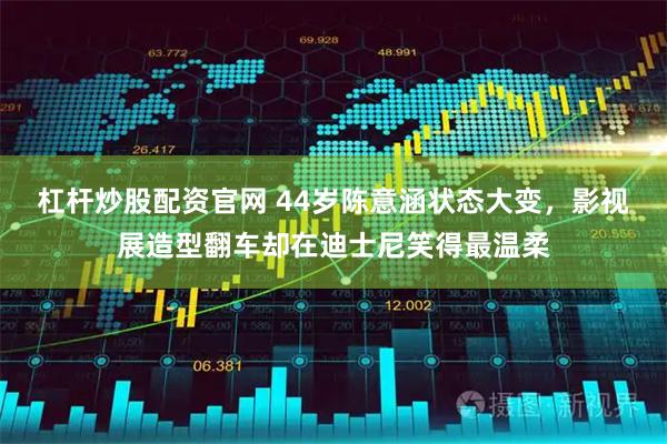 杠杆炒股配资官网 44岁陈意涵状态大变,影视展造型翻车却在迪士尼笑得最温柔