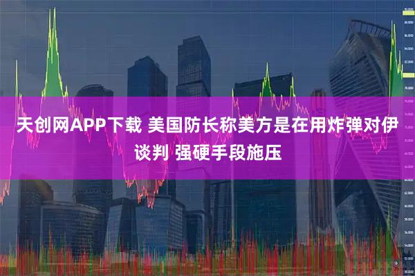 天创网APP下载 美国防长称美方是在用炸弹对伊谈判 强硬手段施压