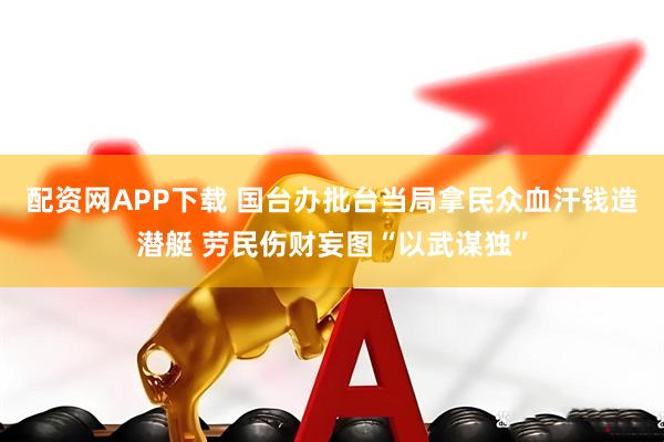 配资网APP下载 国台办批台当局拿民众血汗钱造潜艇 劳民伤财妄图“以武谋独”