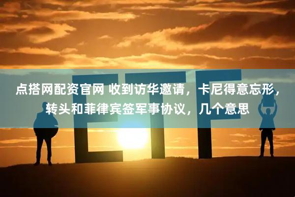 点搭网配资官网 收到访华邀请，卡尼得意忘形，转头和菲律宾签军事协议，几个意思