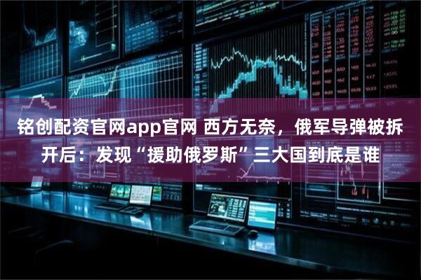 铭创配资官网app官网 西方无奈,俄军导弹被拆开后:发现“援助俄罗斯”三大国到底是谁