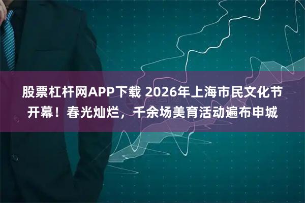 股票杠杆网APP下载 2026年上海市民文化节开幕!春光灿烂,千余场美育活动遍布申城