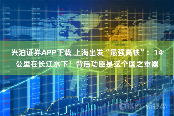 兴泊证券APP下载 上海出发“最强高铁”：14公里在长江水下！背后功臣是这个国之重器