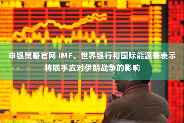 申银策略官网 IMF、世界银行和国际能源署表示将联手应对伊朗战争的影响