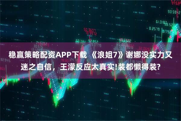 稳赢策略配资APP下载 《浪姐7》谢娜没实力又迷之自信,王濛反应太真实!装都懒得装?