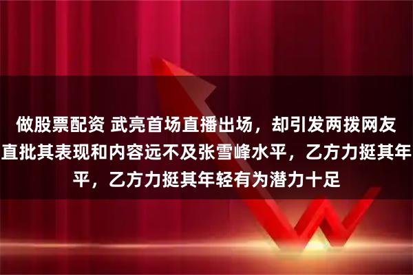 做股票配资 武亮首场直播出场,却引发两拨网友激烈辩论,甲方直批其表现和内容远不及张雪峰水平,乙方力挺其年轻有为潜力十足