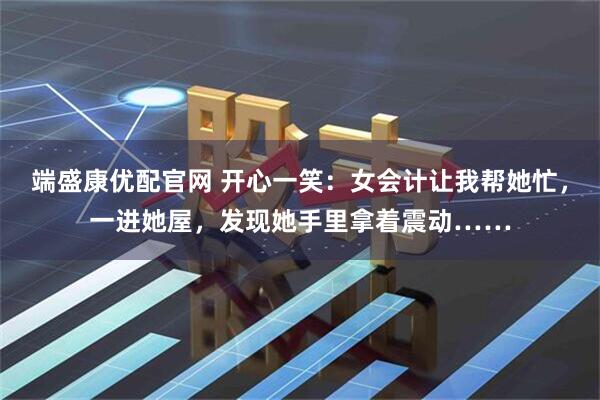 端盛康优配官网 开心一笑:女会计让我帮她忙,一进她屋,发现她手里拿着震动……
