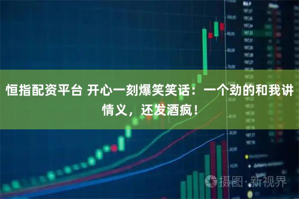恒指配资平台 开心一刻爆笑笑话:一个劲的和我讲情义,还发酒疯!