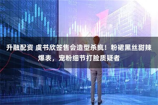 升融配资 虞书欣签售会造型杀疯!粉裙黑丝甜辣爆表,宠粉细节打脸质疑者