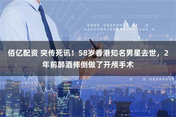 佰亿配资 突传死讯！58岁香港知名男星去世，2年前醉酒摔倒做了开颅手术