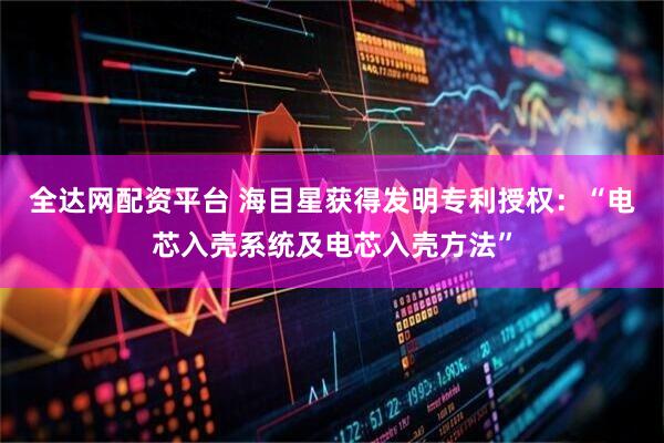 全达网配资平台 海目星获得发明专利授权:“电芯入壳系统及电芯入壳方法”