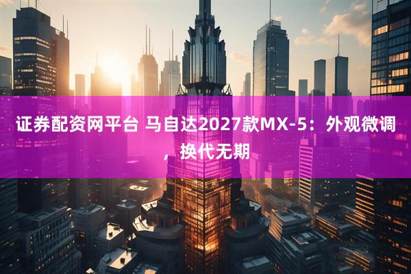 证券配资网平台 马自达2027款MX-5:外观微调,换代无期