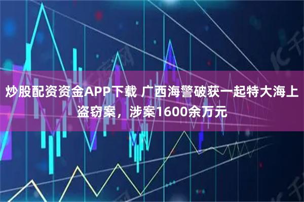 炒股配资资金APP下载 广西海警破获一起特大海上盗窃案，涉案1600余万元