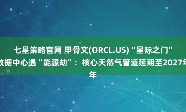 七星策略官网 甲骨文(ORCL.US)“星际之门”数据中心遇“能源劫”：核心天然气管道延期至2027年