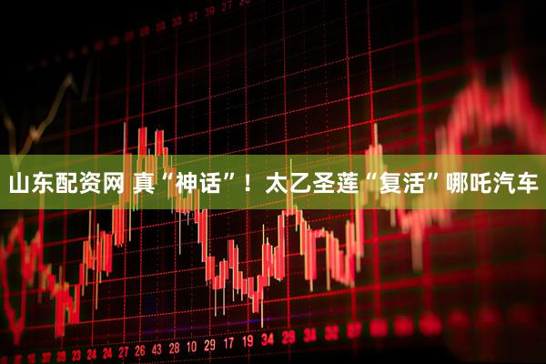山东配资网 真“神话”！太乙圣莲“复活”哪吒汽车